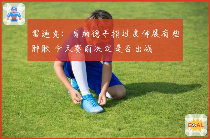 雷迪克：肯纳德手指过度伸展有些肿胀 今天赛前决定是否出战