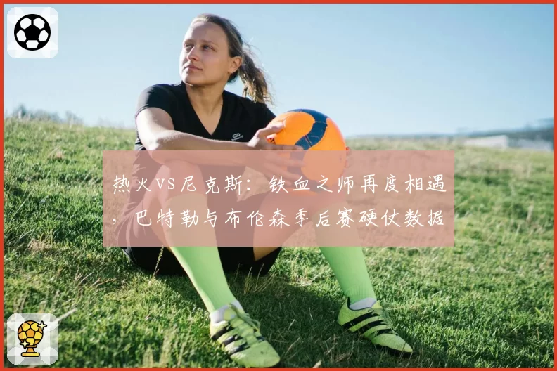 热火vs尼克斯：铁血之师再度相遇，巴特勒与布伦森季后赛硬仗数据盘点