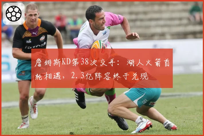 詹姆斯KD第38次交手:湖人火箭首轮相遇,2.3亿阵容终于兑现