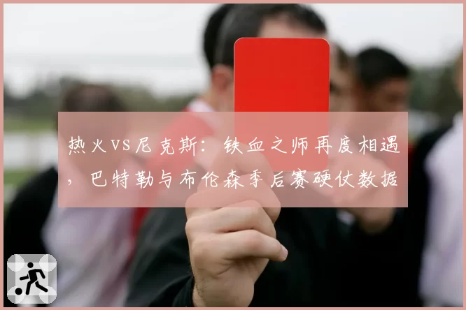 热火vs尼克斯：铁血之师再度相遇，巴特勒与布伦森季后赛硬仗数据盘点