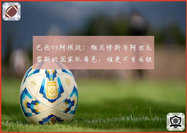 巴西vs阿根廷:维尼修斯与阿尔瓦雷斯的国家队角色,谁更不可或缺?