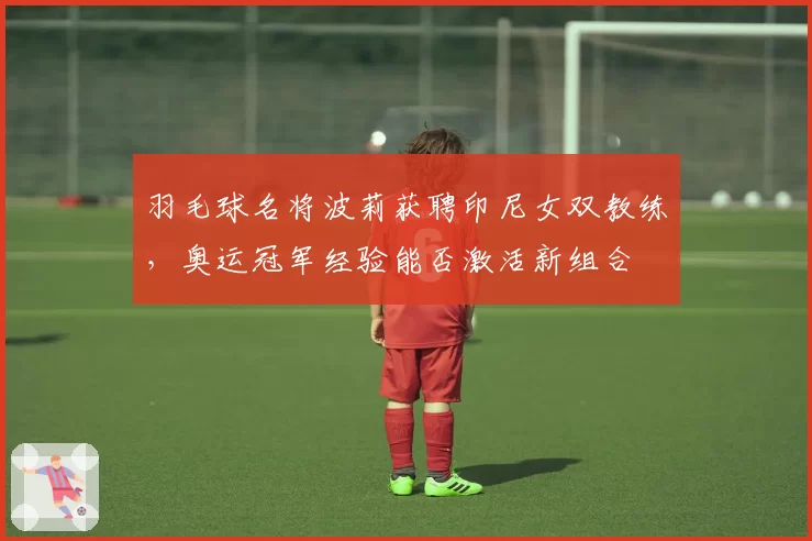 羽毛球名将波莉获聘印尼女双教练,奥运冠军经验能否激活新组合