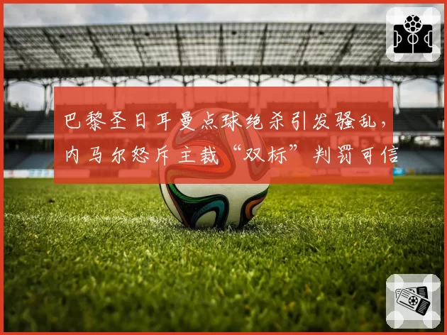 巴黎圣日耳曼点球绝杀引发骚乱，内马尔怒斥主裁“双标”判罚可信吗？