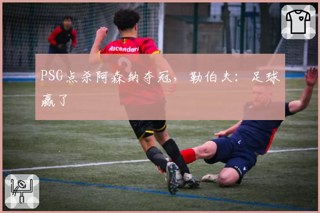 PSG点杀阿森纳夺冠,勒伯夫:足球赢了