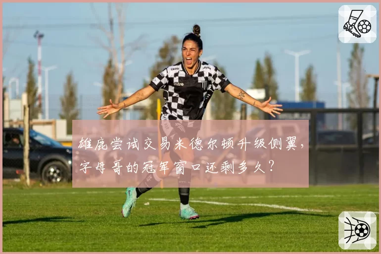 雄鹿尝试交易米德尔顿升级侧翼,字母哥的冠军窗口还剩多久?