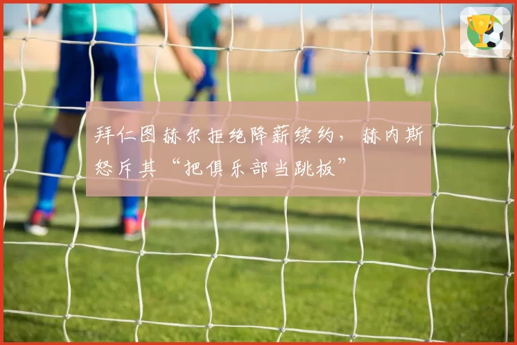 拜仁图赫尔拒绝降薪续约，赫内斯怒斥其“把俱乐部当跳板”