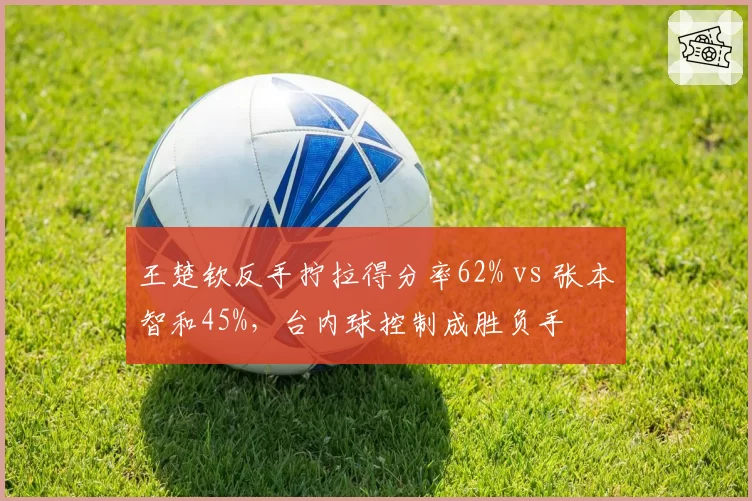 王楚钦反手拧拉得分率62% vs 张本智和45%，台内球控制成胜负手