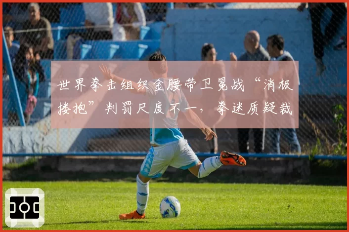 世界拳击组织金腰带卫冕战“消极搂抱”判罚尺度不一，拳迷质疑裁判选择性执法