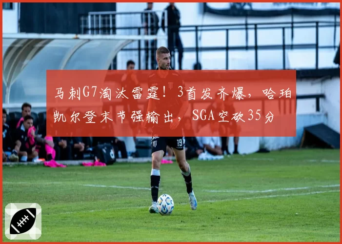 马刺G7淘汰雷霆！3首发齐爆，哈珀凯尔登末节强输出，SGA空砍35分