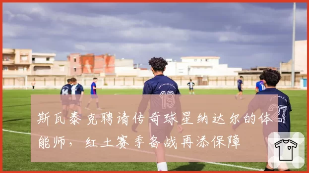 斯瓦泰克聘请传奇球星纳达尔的体能师，红土赛季备战再添保障