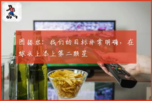 图赫尔:我们的目标非常明确,在球衣上添上第二颗星