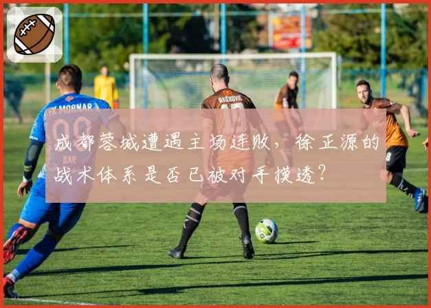 成都蓉城遭遇主场连败,徐正源的战术体系是否已被对手摸透?