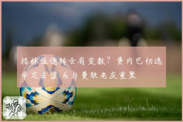 格林伍德转会有变数?费内巴切选举定去留 或与曼联老友重聚