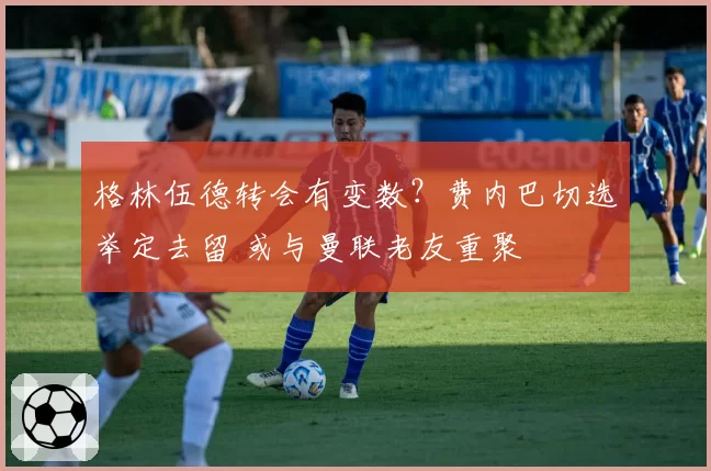 格林伍德转会有变数?费内巴切选举定去留 或与曼联老友重聚