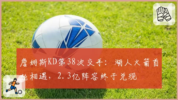 詹姆斯KD第38次交手:湖人火箭首轮相遇,2.3亿阵容终于兑现