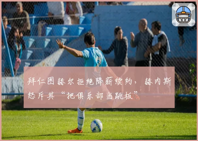 拜仁图赫尔拒绝降薪续约，赫内斯怒斥其“把俱乐部当跳板”