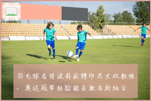 羽毛球名将波莉获聘印尼女双教练,奥运冠军经验能否激活新组合