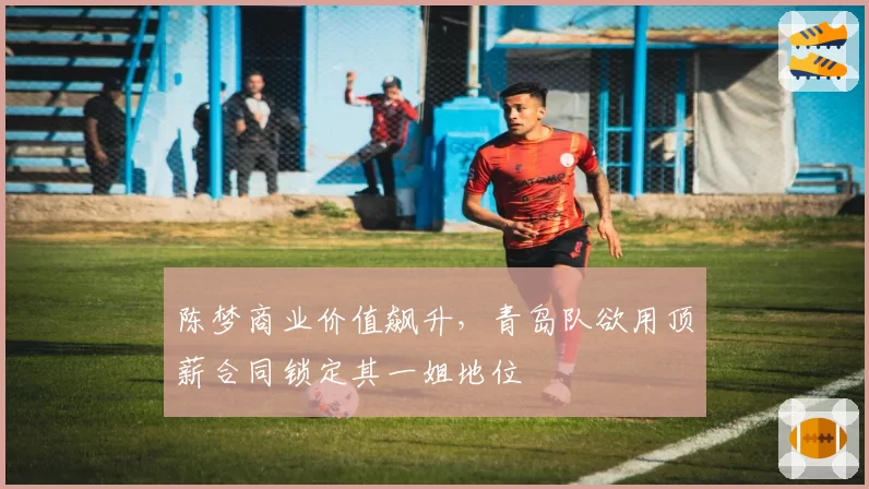 陈梦商业价值飙升，青岛队欲用顶薪合同锁定其一姐地位