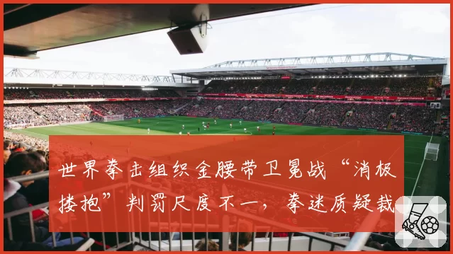 世界拳击组织金腰带卫冕战“消极搂抱”判罚尺度不一，拳迷质疑裁判选择性执法