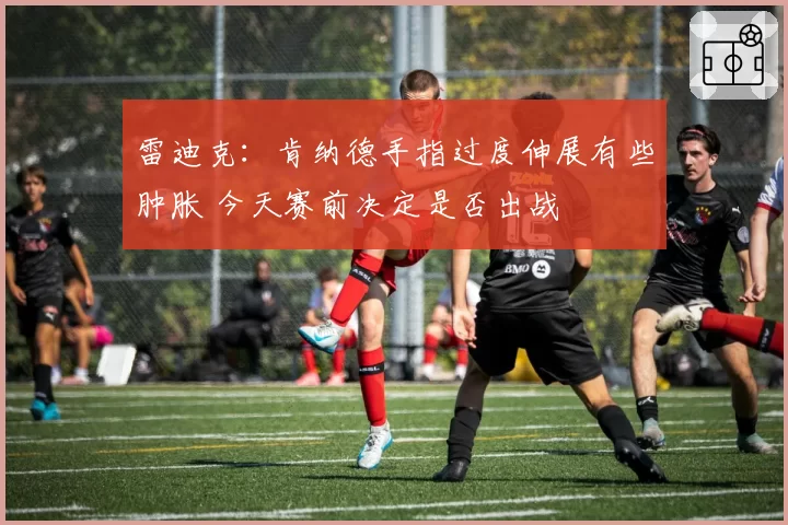 雷迪克:肯纳德手指过度伸展有些肿胀 今天赛前决定是否出战