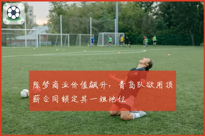 陈梦商业价值飙升，青岛队欲用顶薪合同锁定其一姐地位