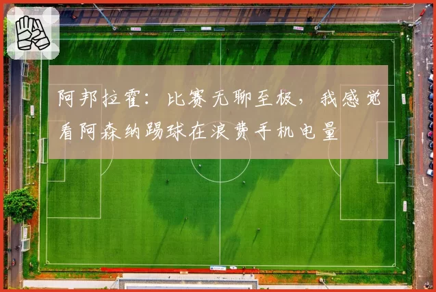阿邦拉霍:比赛无聊至极,我感觉看阿森纳踢球在浪费手机电量