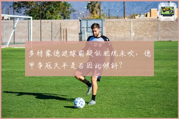 多特蒙德进球前疑似犯规未吹，德甲争冠天平是否因此倾斜？