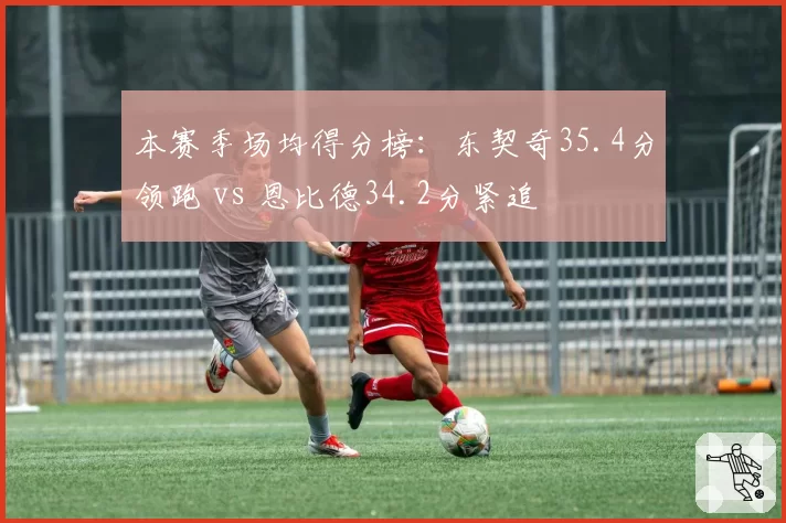 本赛季场均得分榜:东契奇35.4分领跑 vs 恩比德34.2分紧追
