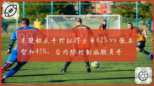 王楚钦反手拧拉得分率62% vs 张本智和45%，台内球控制成胜负手