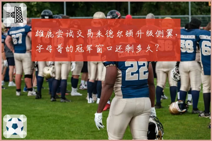 雄鹿尝试交易米德尔顿升级侧翼,字母哥的冠军窗口还剩多久?