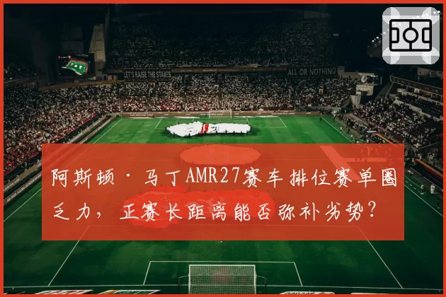 阿斯顿·马丁AMR27赛车排位赛单圈乏力，正赛长距离能否弥补劣势？