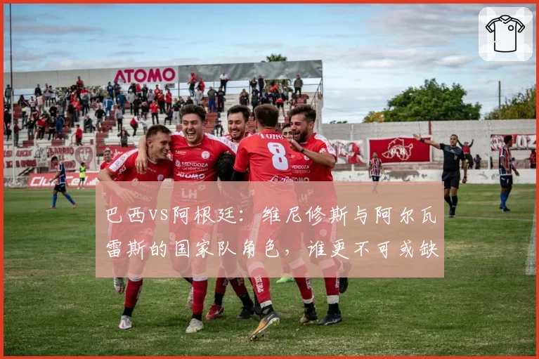 巴西vs阿根廷:维尼修斯与阿尔瓦雷斯的国家队角色,谁更不可或缺?
