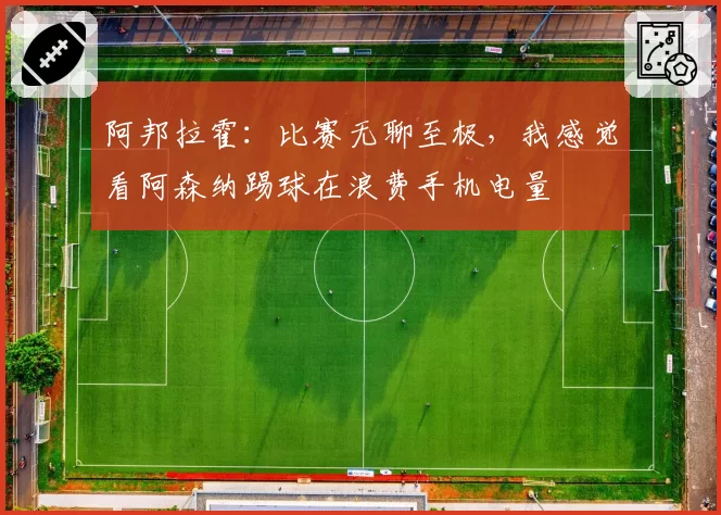 阿邦拉霍：比赛无聊至极，我感觉看阿森纳踢球在浪费手机电量